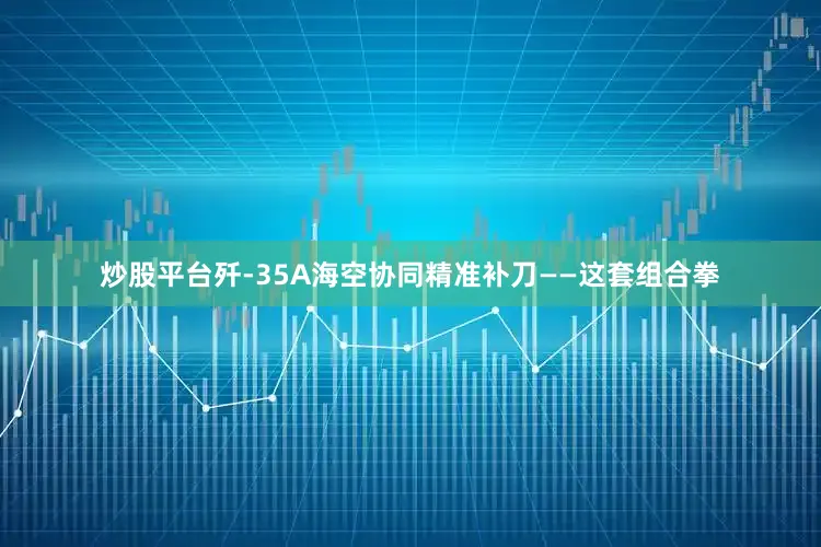 炒股平台歼-35A海空协同精准补刀——这套组合拳