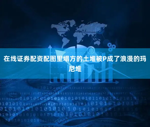 在线证券配资配图里塌方的土堆被P成了浪漫的玛尼堆